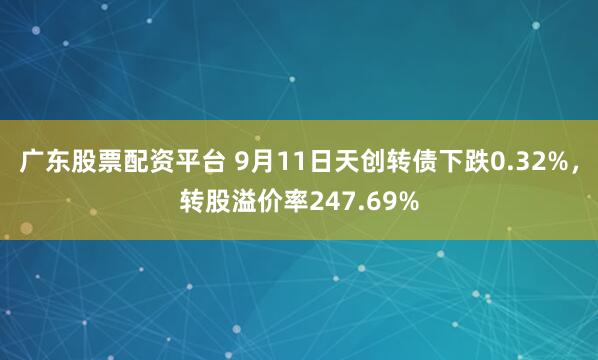 广东股票配资平台 9月11日天创转债下跌0.32%，转股溢价率247.69%