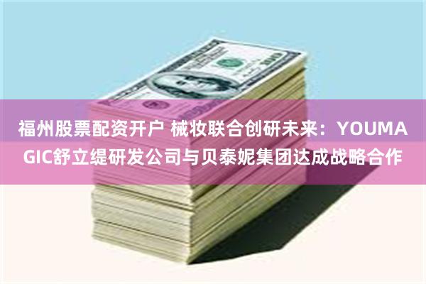 福州股票配资开户 械妆联合创研未来：YOUMAGIC舒立缇研发公司与贝泰妮集团达成战略合作