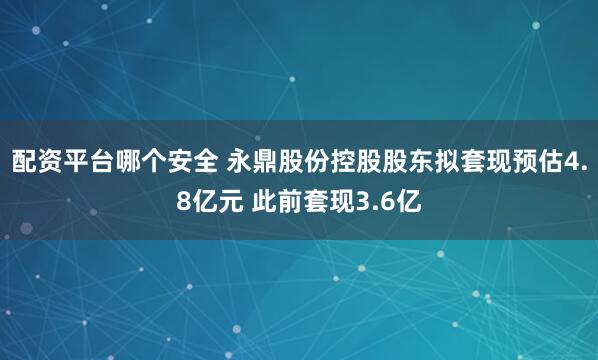 配资平台哪个安全 永鼎股份控股股东拟套现预估4.8亿元 此前套现3.6亿