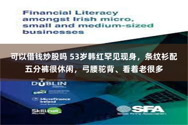 可以借钱炒股吗 53岁韩红罕见现身，条纹衫配五分裤很休闲，弓腰驼背、看着老很多