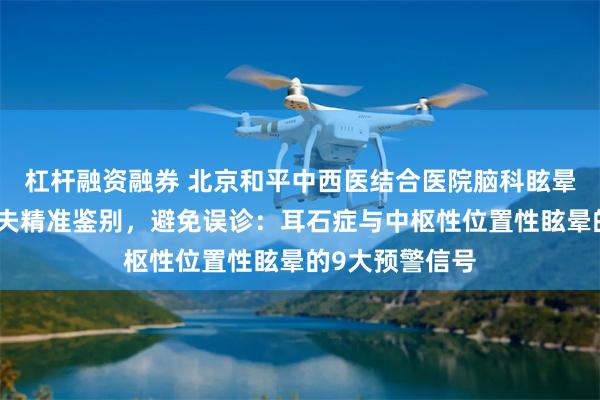 杠杆融资融券 北京和平中西医结合医院脑科眩晕专家段晓芳大夫精准鉴别,避免误诊:耳石症与中枢性位置性眩晕的9大预警信号