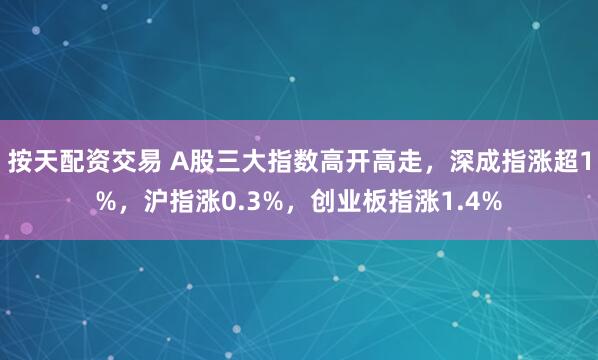 按天配资交易 A股三大指数高开高走，深成指涨超1%，沪指涨0.3%，创业板指涨1.4%