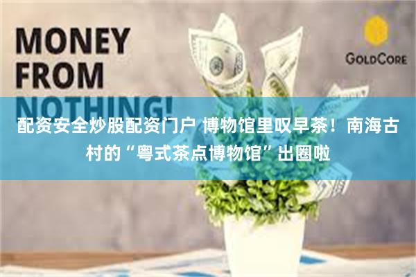 配资安全炒股配资门户 博物馆里叹早茶!南海古村的“粤式茶点博物馆”出圈啦