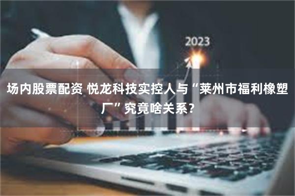 场内股票配资 悦龙科技实控人与“莱州市福利橡塑厂”究竟啥关系？