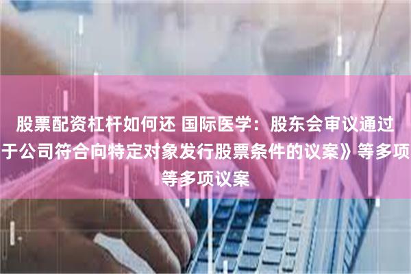 股票配资杠杆如何还 国际医学：股东会审议通过《关于公司符合向特定对象发行股票条件的议案》等多项议案