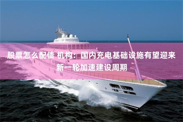 股票怎么配债 机构：国内充电基础设施有望迎来新一轮加速建设周期