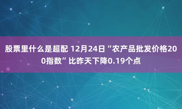 股票里什么是超配 12月24日“农产品批发价格200指数”比昨天下降0.19个点