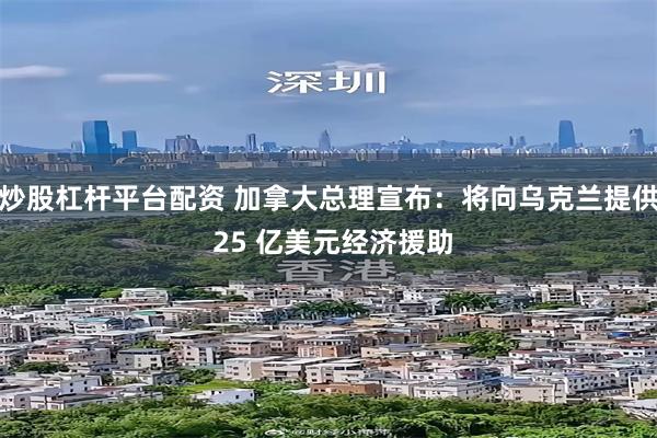 炒股杠杆平台配资 加拿大总理宣布：将向乌克兰提供 25 亿美元经济援助